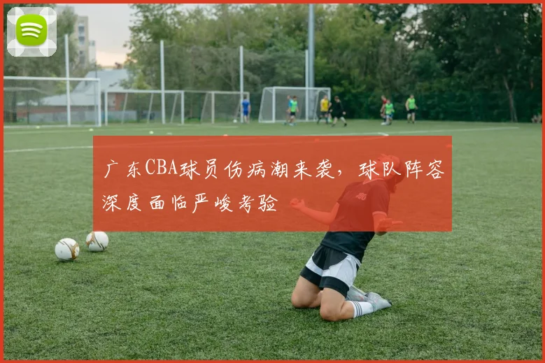 广东CBA球员伤病潮来袭,球队阵容深度面临严峻考验
