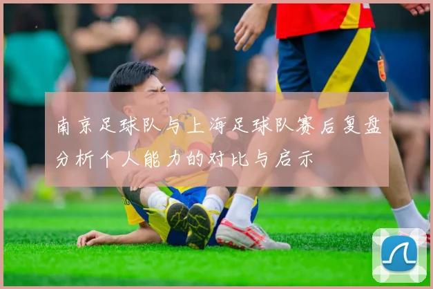 南京足球队与上海足球队赛后复盘分析个人能力的对比与启示