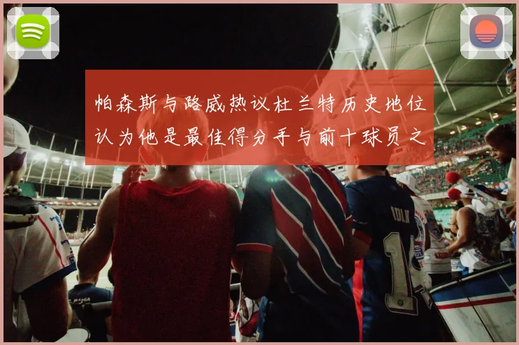 帕森斯与路威热议杜兰特历史地位认为他是最佳得分手与前十球员之一