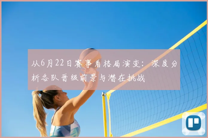 从6月22日赛事看格局演变：深度分析各队晋级前景与潜在挑战