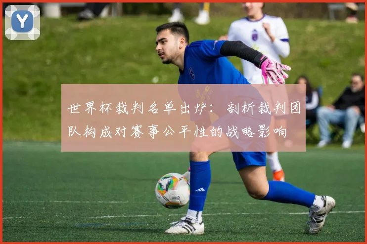 世界杯裁判名单出炉:剖析裁判团队构成对赛事公平性的战略影响