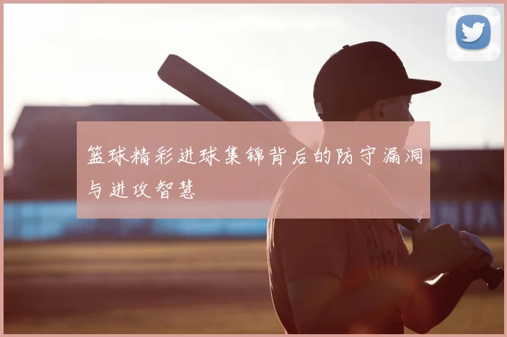篮球精彩进球集锦背后的防守漏洞与进攻智慧