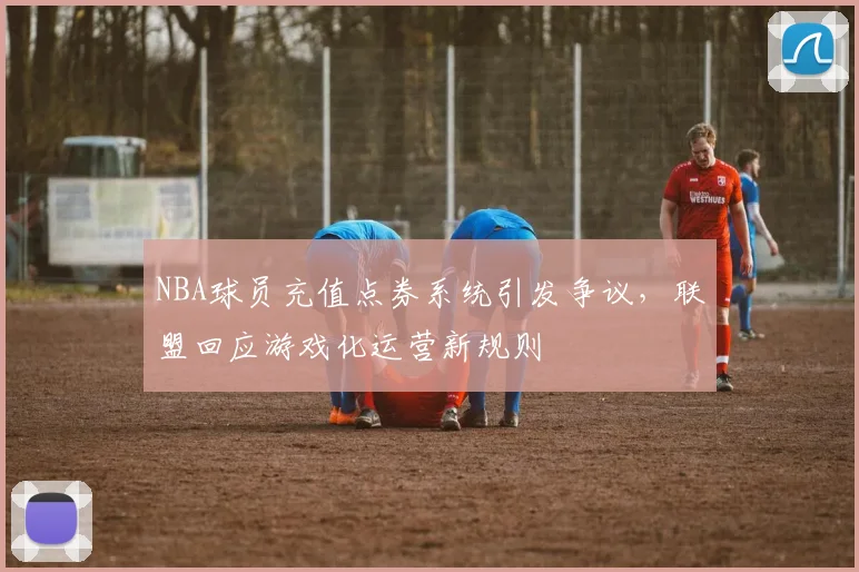 NBA球员充值点券系统引发争议,联盟回应游戏化运营新规则