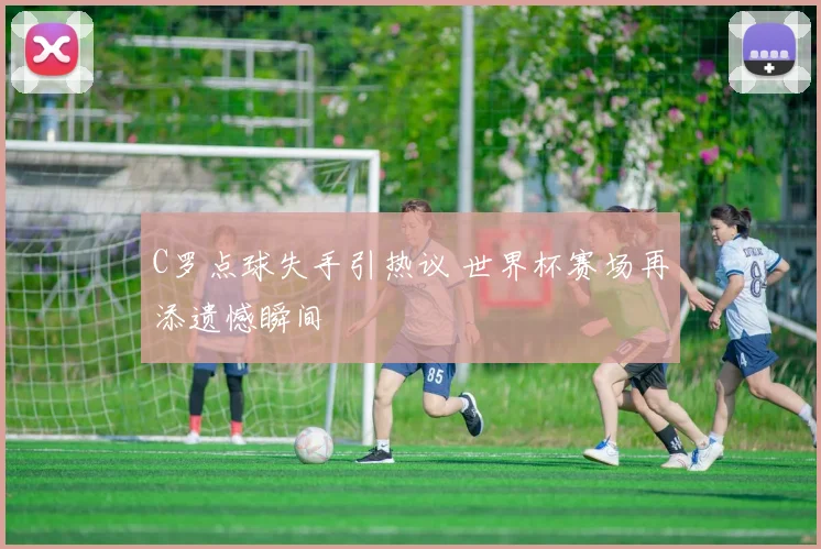 C罗点球失手引热议 世界杯赛场再添遗憾瞬间