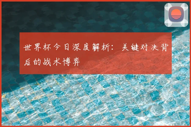 世界杯今日深度解析：关键对决背后的战术博弈