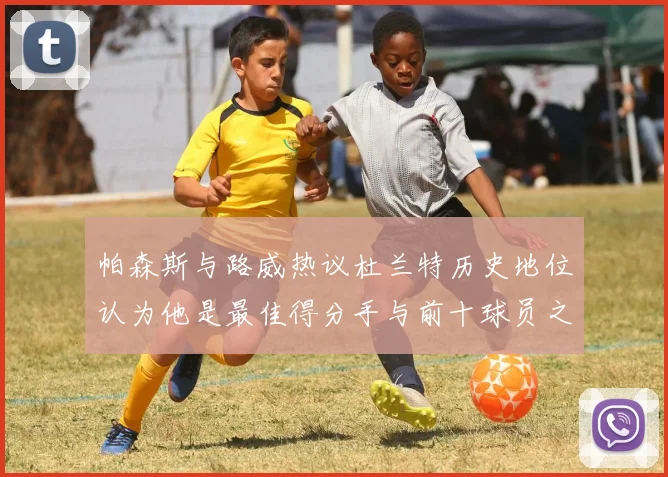 帕森斯与路威热议杜兰特历史地位认为他是最佳得分手与前十球员之一
