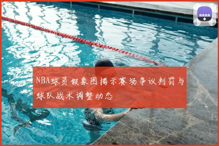 NBA球员假象图揭示赛场争议判罚与球队战术调整动态