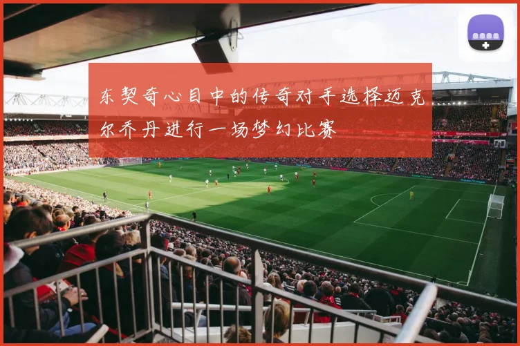 东契奇心目中的传奇对手选择迈克尔乔丹进行一场梦幻比赛