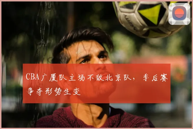 CBA广厦队主场不敌北京队，季后赛争夺形势生变