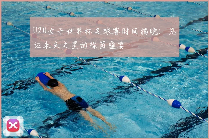 U20女子世界杯足球赛时间揭晓:见证未来之星的绿茵盛宴