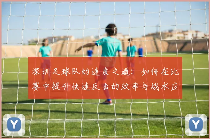 深圳足球队的速度之道：如何在比赛中提升快速反击的效率与战术应用