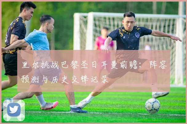 里尔挑战巴黎圣日耳曼前瞻：阵容预测与历史交锋记录